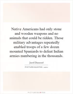 Native Americans had only stone and wooden weapons and no animals that could be ridden. Those military advantages repeatedly enabled troops of a few dozen mounted Spaniards to defeat Indian armies numbering in the thousands Picture Quote #1