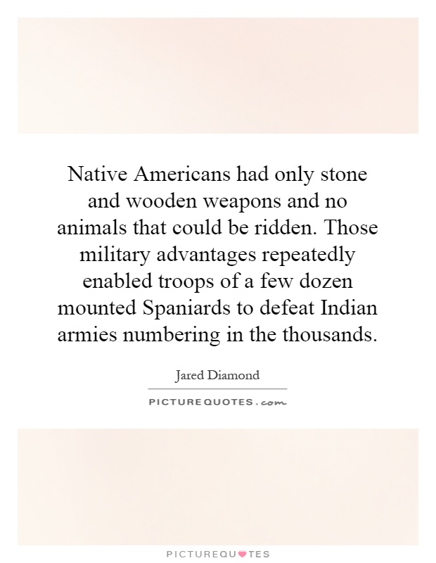 Native Americans had only stone and wooden weapons and no animals that could be ridden. Those military advantages repeatedly enabled troops of a few dozen mounted Spaniards to defeat Indian armies numbering in the thousands Picture Quote #1