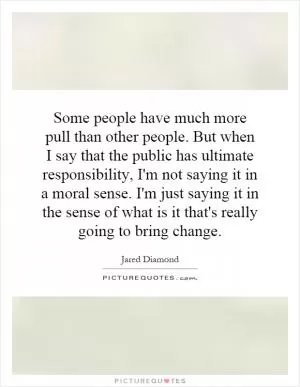 Some people have much more pull than other people. But when I say that the public has ultimate responsibility, I'm not saying it in a moral sense. I'm just saying it in the sense of what is it that's really going to bring change Picture Quote #1