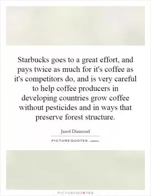 Starbucks goes to a great effort, and pays twice as much for it's coffee as it's competitors do, and is very careful to help coffee producers in developing countries grow coffee without pesticides and in ways that preserve forest structure Picture Quote #1