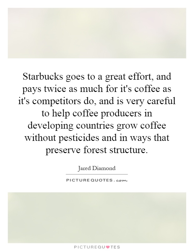 Starbucks goes to a great effort, and pays twice as much for it's coffee as it's competitors do, and is very careful to help coffee producers in developing countries grow coffee without pesticides and in ways that preserve forest structure Picture Quote #1