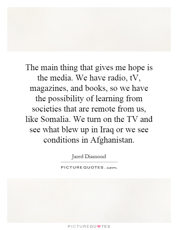 The main thing that gives me hope is the media. We have radio, tV, magazines, and books, so we have the possibility of learning from societies that are remote from us, like Somalia. We turn on the TV and see what blew up in Iraq or we see conditions in Afghanistan Picture Quote #1