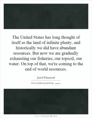 The United States has long thought of itself as the land of infinite plenty, and historically we did have abundant resources. But now we are gradually exhausting our fisheries, our topsoil, our water. On top of that, we're coming to the end of world resources Picture Quote #1