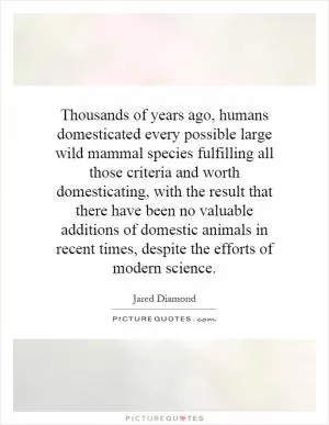 Thousands of years ago, humans domesticated every possible large wild mammal species fulfilling all those criteria and worth domesticating, with the result that there have been no valuable additions of domestic animals in recent times, despite the efforts of modern science Picture Quote #1