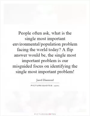 People often ask, what is the single most important environmental/population problem facing the world today? A flip answer would be, the single most important problem is our misguided focus on identifying the single most important problem! Picture Quote #1