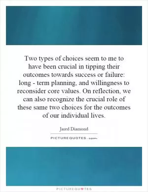 Two types of choices seem to me to have been crucial in tipping their outcomes towards success or failure: long - term planning, and willingness to reconsider core values. On reflection, we can also recognize the crucial role of these same two choices for the outcomes of our individual lives Picture Quote #1