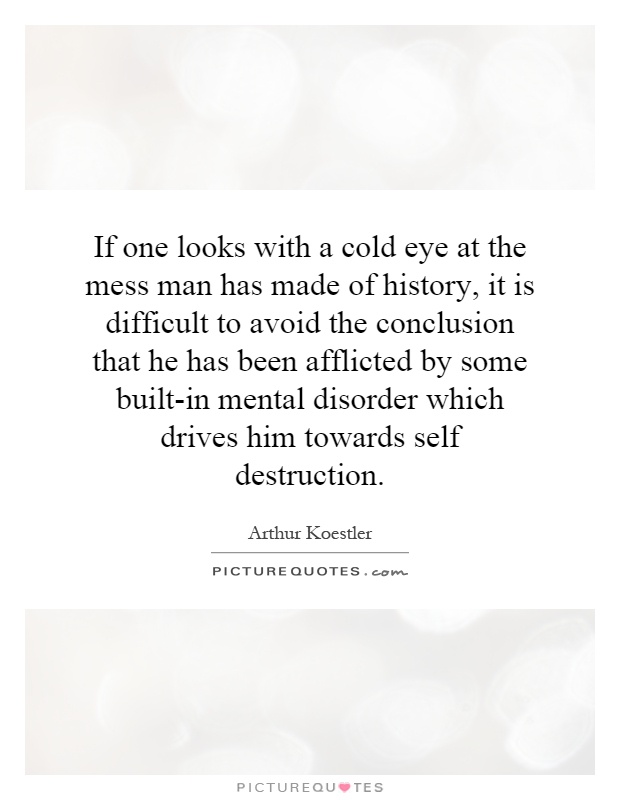 If one looks with a cold eye at the mess man has made of history, it is difficult to avoid the conclusion that he has been afflicted by some built-in mental disorder which drives him towards self destruction Picture Quote #1