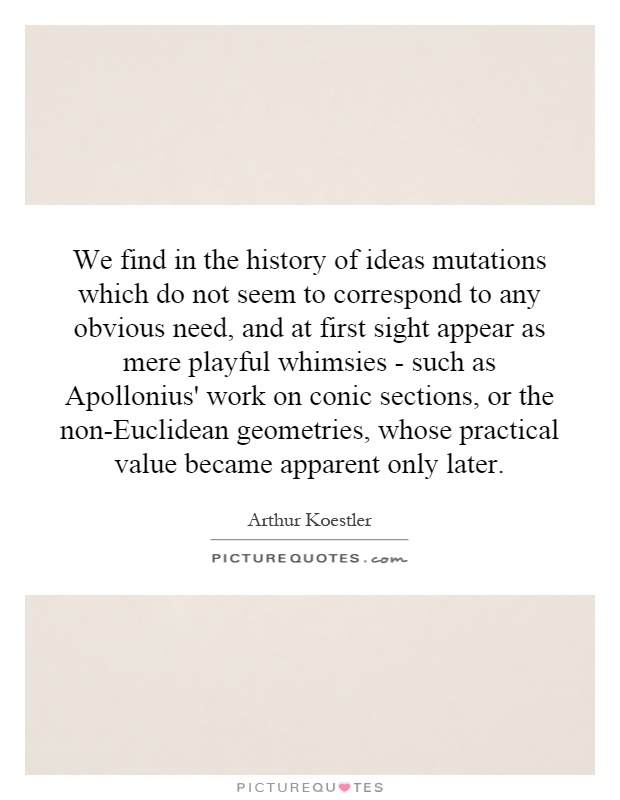 We find in the history of ideas mutations which do not seem to correspond to any obvious need, and at first sight appear as mere playful whimsies - such as Apollonius' work on conic sections, or the non-Euclidean geometries, whose practical value became apparent only later Picture Quote #1