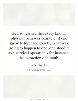 He had learned that every known physical pain was bearable; if one knew beforehand exactly what was going to happen to one, one stood it as a surgical operation - for instance, the extraction of a tooth Picture Quote #1