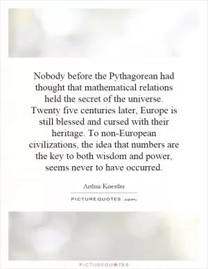 Nobody before the Pythagorean had thought that mathematical relations held the secret of the universe. Twenty five centuries later, Europe is still blessed and cursed with their heritage. To non-European civilizations, the idea that numbers are the key to both wisdom and power, seems never to have occurred Picture Quote #1
