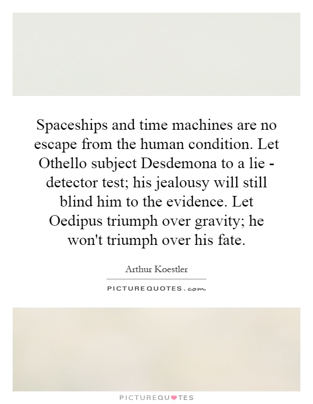 Spaceships and time machines are no escape from the human condition. Let Othello subject Desdemona to a lie - detector test; his jealousy will still blind him to the evidence. Let Oedipus triumph over gravity; he won't triumph over his fate Picture Quote #1