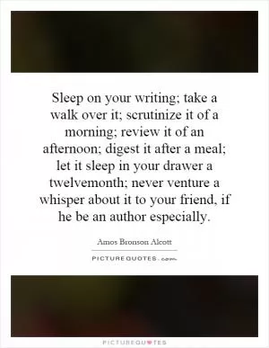 Sleep on your writing; take a walk over it; scrutinize it of a morning; review it of an afternoon; digest it after a meal; let it sleep in your drawer a twelvemonth; never venture a whisper about it to your friend, if he be an author especially Picture Quote #1