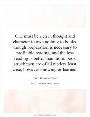 One must be rich in thought and character to owe nothing to books, though preparation is necessary to profitable reading; and the less reading is better than more; book struck men are of all readers least wise, however knowing or learned Picture Quote #1