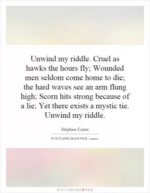 Unwind my riddle. Cruel as hawks the hours fly; Wounded men seldom come home to die; the hard waves see an arm flung high; Scorn hits strong because of a lie; Yet there exists a mystic tie. Unwind my riddle Picture Quote #1
