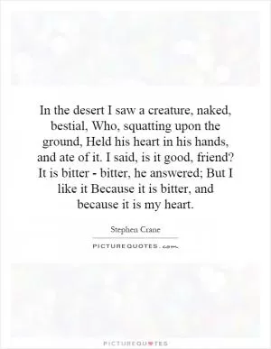 In the desert I saw a creature, naked, bestial, Who, squatting upon the ground, Held his heart in his hands, and ate of it. I said, is it good, friend? It is bitter - bitter, he answered; But I like it Because it is bitter, and because it is my heart Picture Quote #1
