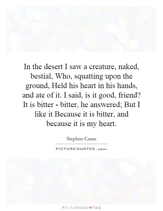 In the desert I saw a creature, naked, bestial, Who, squatting upon the ground, Held his heart in his hands, and ate of it. I said, is it good, friend? It is bitter - bitter, he answered; But I like it Because it is bitter, and because it is my heart Picture Quote #1