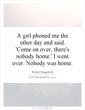 A girl phoned me the other day and said. 'Come on over, there's nobody home.' I went over. Nobody was home Picture Quote #1