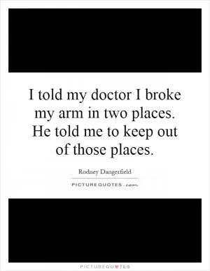 I told my doctor I broke my arm in two places. He told me to keep out of those places Picture Quote #1