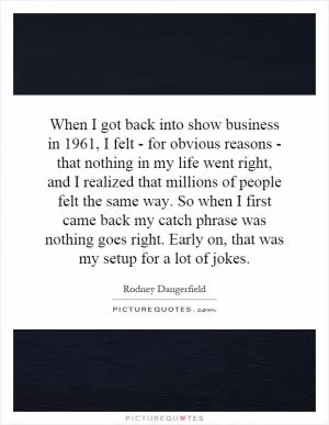 When I got back into show business in 1961, I felt - for obvious reasons - that nothing in my life went right, and I realized that millions of people felt the same way. So when I first came back my catch phrase was nothing goes right. Early on, that was my setup for a lot of jokes Picture Quote #1