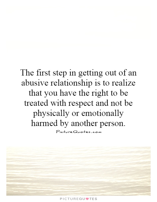 The first step in getting out of an abusive relationship is to realize that you have the right to be treated with respect and not be physically or emotionally harmed by another person Picture Quote #1
