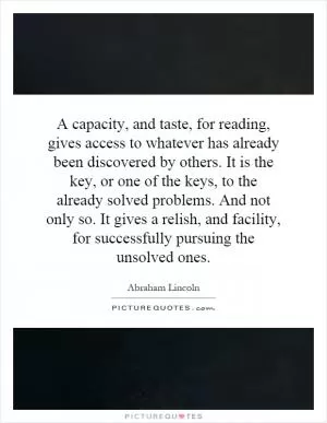 A capacity, and taste, for reading, gives access to whatever has already been discovered by others. It is the key, or one of the keys, to the already solved problems. And not only so. It gives a relish, and facility, for successfully pursuing the unsolved ones Picture Quote #1