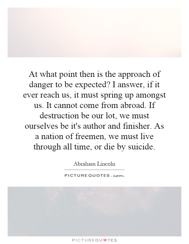 At what point then is the approach of danger to be expected? I answer, if it ever reach us, it must spring up amongst us. It cannot come from abroad. If destruction be our lot, we must ourselves be it's author and finisher. As a nation of freemen, we must live through all time, or die by suicide Picture Quote #1