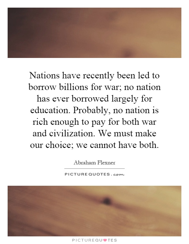 Nations have recently been led to borrow billions for war; no nation has ever borrowed largely for education. Probably, no nation is rich enough to pay for both war and civilization. We must make our choice; we cannot have both Picture Quote #1