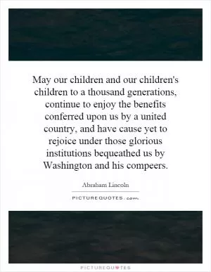 May our children and our children's children to a thousand generations, continue to enjoy the benefits conferred upon us by a united country, and have cause yet to rejoice under those glorious institutions bequeathed us by Washington and his compeers Picture Quote #1