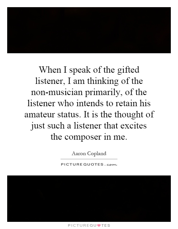 When I speak of the gifted listener, I am thinking of the non-musician primarily, of the listener who intends to retain his amateur status. It is the thought of just such a listener that excites the composer in me Picture Quote #1