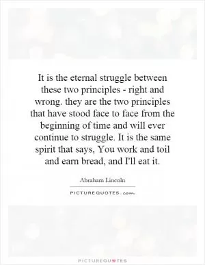 It is the eternal struggle between these two principles - right and wrong. they are the two principles that have stood face to face from the beginning of time and will ever continue to struggle. It is the same spirit that says, You work and toil and earn bread, and I'll eat it Picture Quote #1