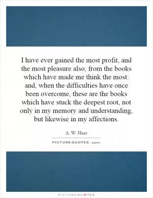 I have ever gained the most profit, and the most pleasure also, from the books which have made me think the most: and, when the difficulties have once been overcome, these are the books which have stuck the deepest root, not only in my memory and understanding, but likewise in my affections Picture Quote #1