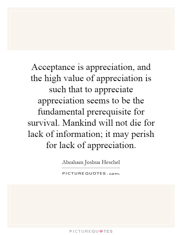Acceptance is appreciation, and the high value of appreciation is such that to appreciate appreciation seems to be the fundamental prerequisite for survival. Mankind will not die for lack of information; it may perish for lack of appreciation Picture Quote #1