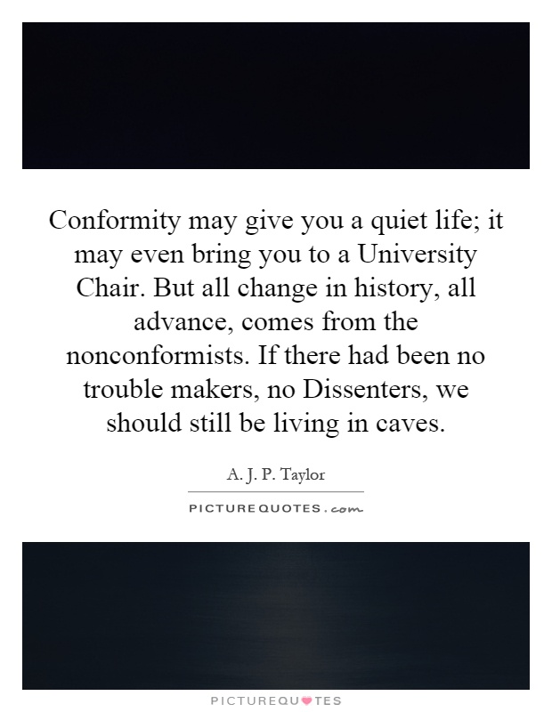 Conformity may give you a quiet life; it may even bring you to a University Chair. But all change in history, all advance, comes from the nonconformists. If there had been no trouble makers, no Dissenters, we should still be living in caves Picture Quote #1