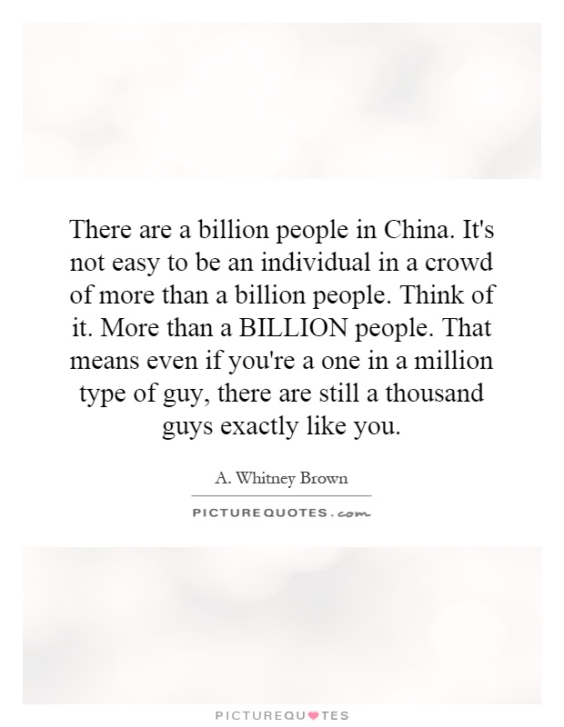 There are a billion people in China. It's not easy to be an individual in a crowd of more than a billion people. Think of it. More than a BILLION people. That means even if you're a one in a million type of guy, there are still a thousand guys exactly like you Picture Quote #1