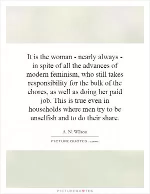 It is the woman - nearly always - in spite of all the advances of modern feminism, who still takes responsibility for the bulk of the chores, as well as doing her paid job. This is true even in households where men try to be unselfish and to do their share Picture Quote #1