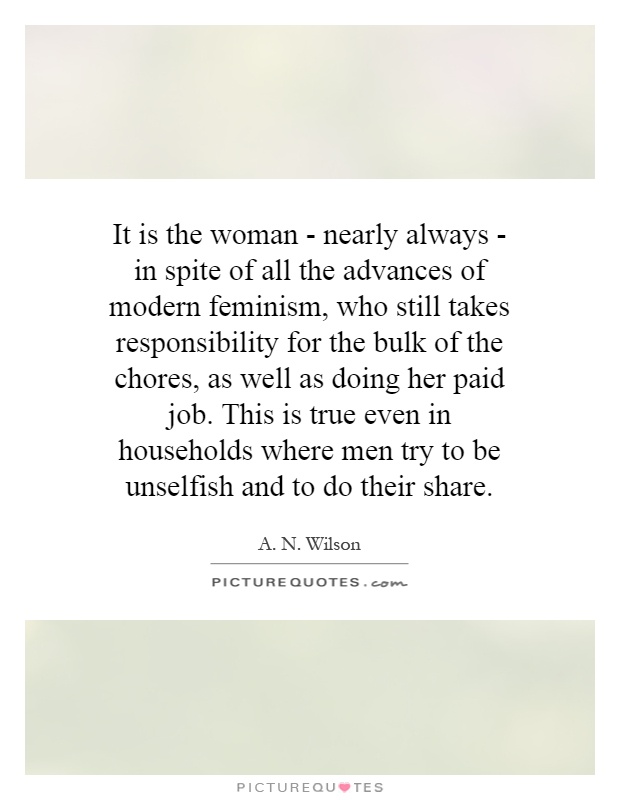 It is the woman - nearly always - in spite of all the advances of modern feminism, who still takes responsibility for the bulk of the chores, as well as doing her paid job. This is true even in households where men try to be unselfish and to do their share Picture Quote #1