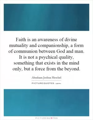 Faith is an awareness of divine mutuality and companionship, a form of communion between God and man. It is not a psychical quality, something that exists in the mind only, but a force from the beyond Picture Quote #1