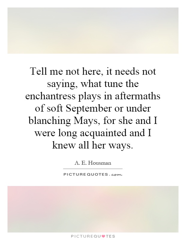 Tell me not here, it needs not saying, what tune the enchantress plays in aftermaths of soft September or under blanching Mays, for she and I were long acquainted and I knew all her ways Picture Quote #1