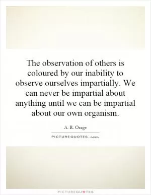 The observation of others is coloured by our inability to observe ourselves impartially. We can never be impartial about anything until we can be impartial about our own organism Picture Quote #1