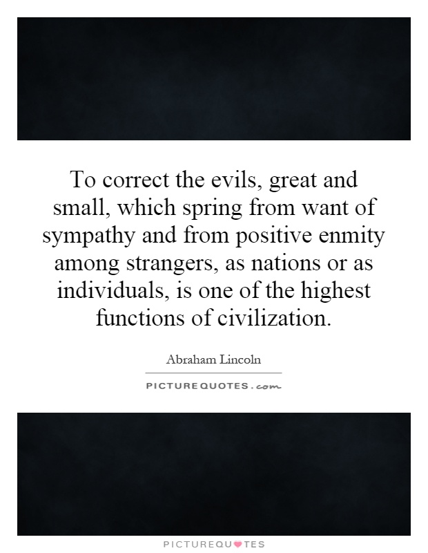 To correct the evils, great and small, which spring from want of sympathy and from positive enmity among strangers, as nations or as individuals, is one of the highest functions of civilization Picture Quote #1