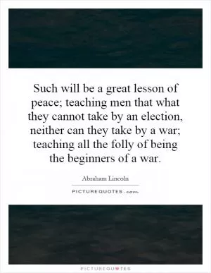 Such will be a great lesson of peace; teaching men that what they cannot take by an election, neither can they take by a war; teaching all the folly of being the beginners of a war Picture Quote #1