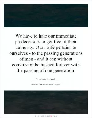 We have to hate our immediate predecessors to get free of their authority. Our strife pertains to ourselves - to the passing generations of men - and it can without convulsion be hushed forever with the passing of one generation Picture Quote #1