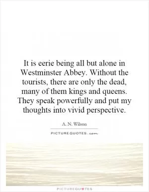 It is eerie being all but alone in Westminster Abbey. Without the tourists, there are only the dead, many of them kings and queens. They speak powerfully and put my thoughts into vivid perspective Picture Quote #1