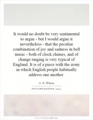 It would no doubt be very sentimental to argue - but I would argue it nevertheless - that the peculiar combination of joy and sadness in bell music - both of clock chimes, and of change ringing is very typical of England. It is of a piece with the irony in which English people habitually address one another Picture Quote #1