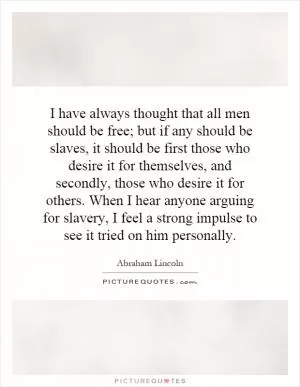 I have always thought that all men should be free; but if any should be slaves, it should be first those who desire it for themselves, and secondly, those who desire it for others. When I hear anyone arguing for slavery, I feel a strong impulse to see it tried on him personally Picture Quote #1