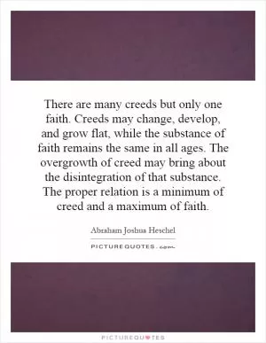 There are many creeds but only one faith. Creeds may change, develop, and grow flat, while the substance of faith remains the same in all ages. The overgrowth of creed may bring about the disintegration of that substance. The proper relation is a minimum of creed and a maximum of faith Picture Quote #1