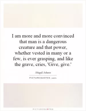 I am more and more convinced that man is a dangerous creature and that power, whether vested in many or a few, is ever grasping, and like the grave, cries, 'Give, give.' Picture Quote #1