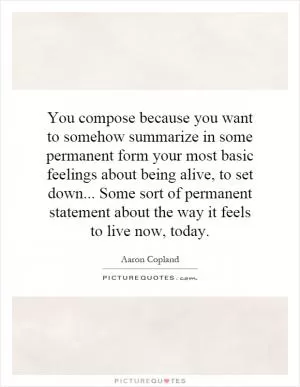 You compose because you want to somehow summarize in some permanent form your most basic feelings about being alive, to set down... Some sort of permanent statement about the way it feels to live now, today Picture Quote #1