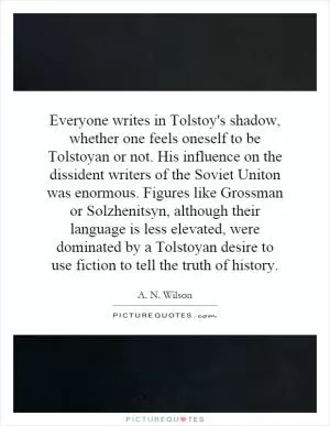 Everyone writes in Tolstoy's shadow, whether one feels oneself to be Tolstoyan or not. His influence on the dissident writers of the Soviet Uniton was enormous. Figures like Grossman or Solzhenitsyn, although their language is less elevated, were dominated by a Tolstoyan desire to use fiction to tell the truth of history Picture Quote #1