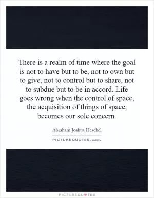 There is a realm of time where the goal is not to have but to be, not to own but to give, not to control but to share, not to subdue but to be in accord. Life goes wrong when the control of space, the acquisition of things of space, becomes our sole concern Picture Quote #1